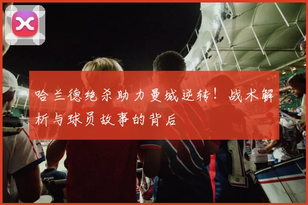 哈兰德绝杀助力曼城逆转！战术解析与球员故事的背后