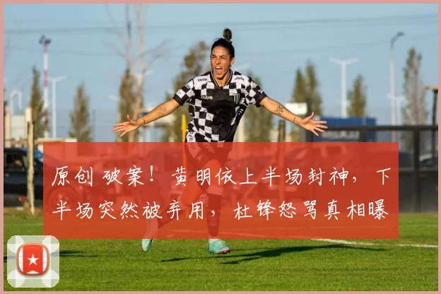 原创 破案！黄明依上半场封神，下半场突然被弃用，杜锋怒骂真相曝光