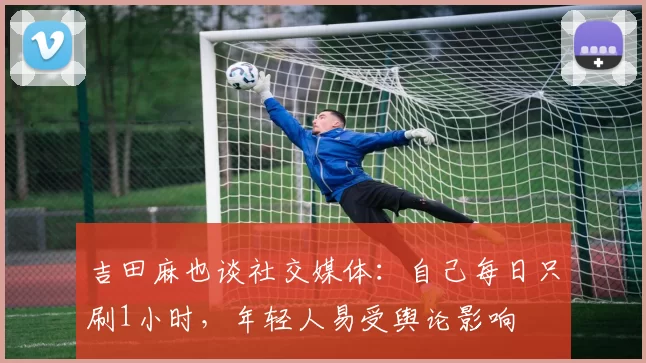 吉田麻也谈社交媒体：自己每日只刷1小时，年轻人易受舆论影响